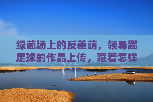 绿茵场上的反差萌,领导踢足球的作品上传,藏着怎样的团队密码?绿茵场反差萌,领导踢球照里的团队密码 绿茵场上的反差萌,领导踢足球的作品上传,藏着怎样的团队密码?绿茵场反差萌,领导踢球照里的团队密码