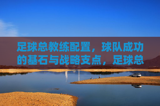 足球总教练配置，球队成功的基石与战略支点，足球总教练配置，球队成功的基石与战略支点