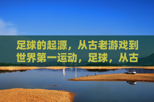 足球的起源，从古老游戏到世界第一运动，足球，从古老游戏到世界第一运动的演变
