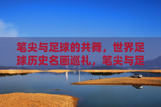 笔尖与足球的共舞，世界足球历史名画巡礼，笔尖与足球的共舞，世界足球历史名画巡礼