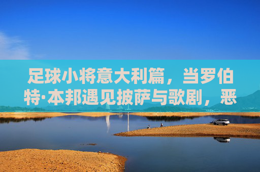 足球小将意大利篇，当罗伯特·本邦遇见披萨与歌剧，恶搞才是真战术，罗伯特·本邦的意大利恶搞战术，披萨与歌剧齐上阵