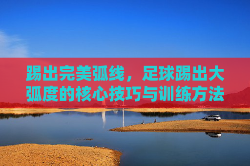 踢出完美弧线，足球踢出大弧度的核心技巧与训练方法，踢出完美弧线，足球大弧度核心技巧与训练方法