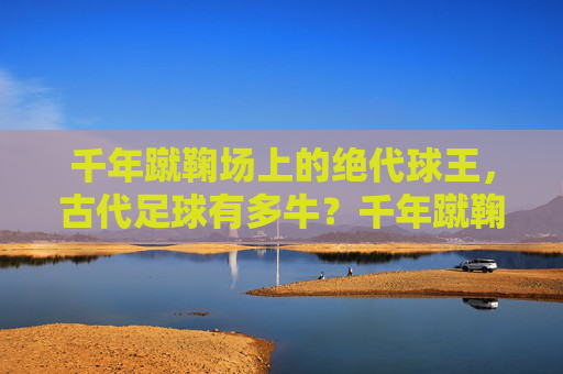 千年蹴鞠场上的绝代球王，古代足球有多牛？千年蹴鞠绝代球王，古代足球有多牛？