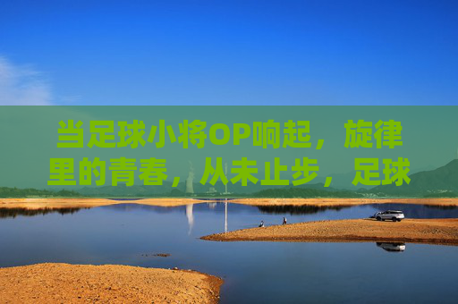 当足球小将OP响起，旋律里的青春，从未止步，足球小将OP，旋律里的青春，从未止步