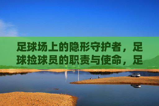 足球场上的隐形守护者，足球捡球员的职责与使命，足球捡球员，赛场隐形守护者的职责与使命
