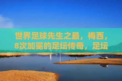 世界足球先生之最，梅西，8次加冕的足坛传奇，足坛传奇梅西，8次加冕世界足球先生之最