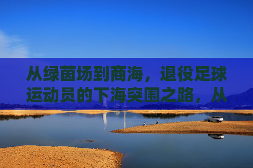从绿茵场到商海，退役足球运动员的下海突围之路，从绿茵场到商海，退役足球运动员的下海突围