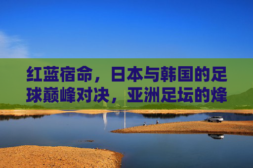 红蓝宿命，日本与韩国的足球巅峰对决，亚洲足坛的烽火重燃，红蓝宿命，日韩巅峰对决，亚洲足坛烽火重燃