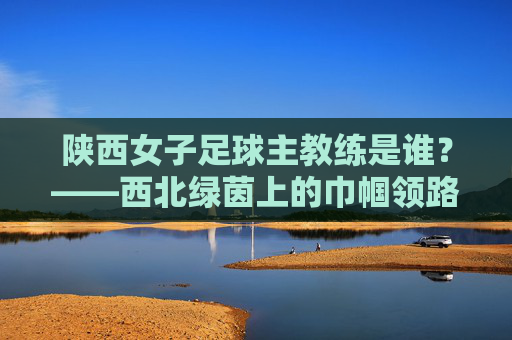 陕西女子足球主教练是谁？——西北绿茵上的巾帼领路人，陕西女子足球主教练，西北绿茵巾帼领路人