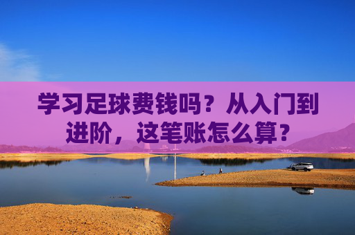 学习足球费钱吗？从入门到进阶，这笔账怎么算？
