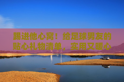 踢进他心窝!给足球男友的贴心礼物清单,实用又暖心 踢进他心窝!给足球男友的贴心礼物清单,实用又暖心