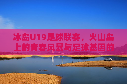 冰岛U19足球联赛，火山岛上的青春风暴与足球基因的传承