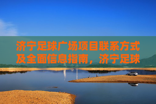 济宁足球广场项目联系方式及全面信息指南,济宁足球广场项目联系方式及全面信息指南 济宁足球广场项目联系方式及全面信息指南,济宁足球广场项目联系方式及全面信息指南