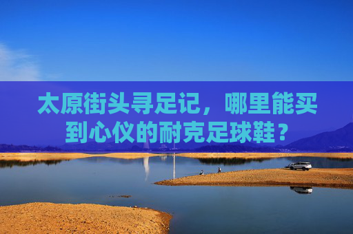 太原街头寻足记，哪里能买到心仪的耐克足球鞋？