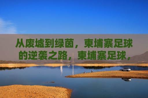 从废墟到绿茵，柬埔寨足球的逆袭之路，柬埔寨足球，从废墟到绿茵的逆袭