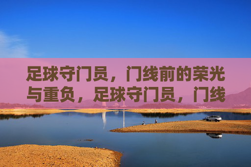 足球守门员，门线前的荣光与重负，足球守门员，门线前的荣光与重负