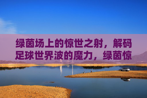 绿茵场上的惊世之射，解码足球世界波的魔力，绿茵惊世射，解码足球世界波的魔力