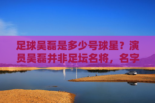 足球吴磊是多少号球星?演员吴磊并非足坛名将,名字引混淆,足球吴磊号码引困惑?演员吴磊非足坛名将名字混淆 足球吴磊是多少号球星?演员吴磊并非足坛名将,名字引混淆,足球吴磊号码引困惑?演员吴磊非足坛名将名字混淆