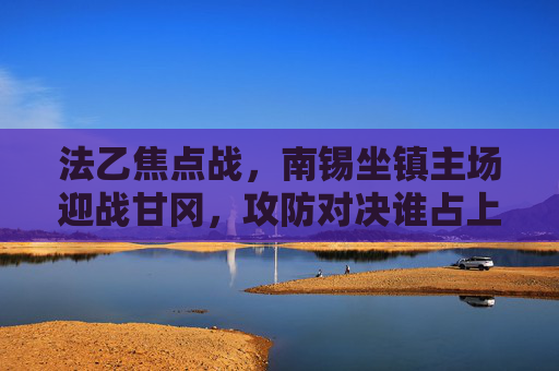 法乙焦点战，南锡坐镇主场迎战甘冈，攻防对决谁占上风？法乙焦点战，南锡坐镇主场迎战甘冈，攻防对决谁占上风？