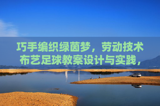 巧手编织绿茵梦，劳动技术布艺足球教案设计与实践，巧手编织绿茵梦，劳动技术布艺足球教案设计与实践