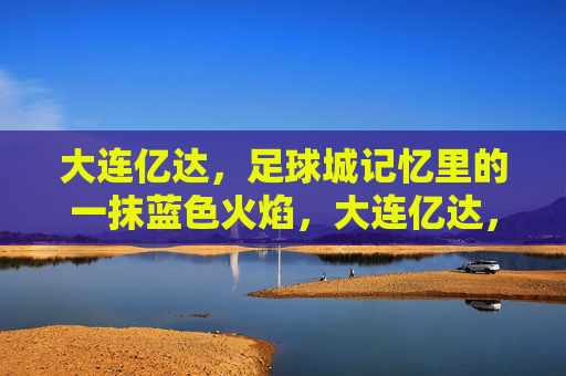 大连亿达，足球城记忆里的一抹蓝色火焰，大连亿达，足球城记忆里的蓝色火焰