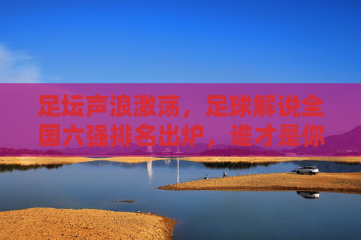 足坛声浪激荡，足球解说全国六强排名出炉，谁才是你的最佳陪伴？足坛声浪激荡，足球解说全国六强排名出炉，谁是你最佳陪伴？