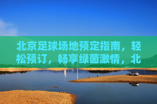 北京足球场地预定指南,轻松预订,畅享绿茵激情,北京足球场地预订指南,轻松畅享绿茵激情 北京足球场地预定指南,轻松预订,畅享绿茵激情,北京足球场地预订指南,轻松畅享绿茵激情