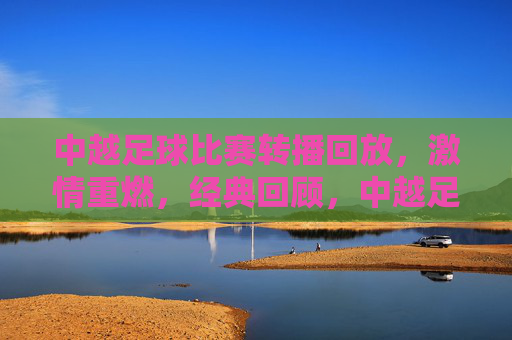 中越足球比赛转播回放，激情重燃，经典回顾，中越足球经典回顾，转播回放激情重燃