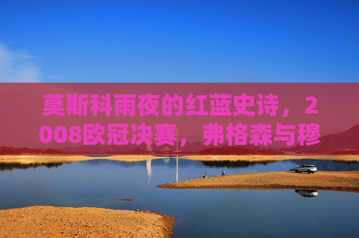 莫斯科雨夜的红蓝史诗，2008欧冠决赛，弗格森与穆里尼奥的终极对决，莫斯科雨夜的红蓝史诗，2008欧冠决赛，弗格森与穆里尼奥的终极对决