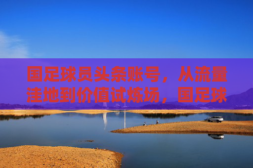 国足球员头条账号，从流量洼地到价值试炼场，国足球员头条账号，流量洼地蝶变价值试炼场