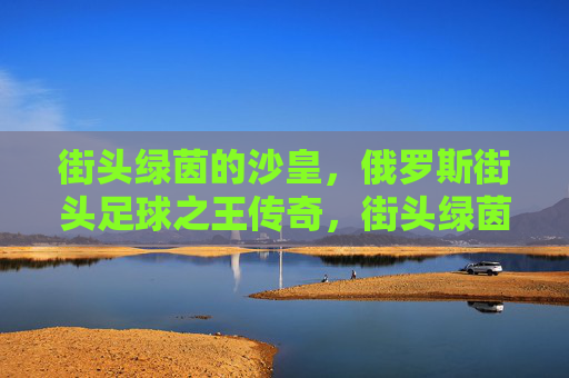 街头绿茵的沙皇，俄罗斯街头足球之王传奇，街头绿茵沙皇，俄罗斯街头足球传奇