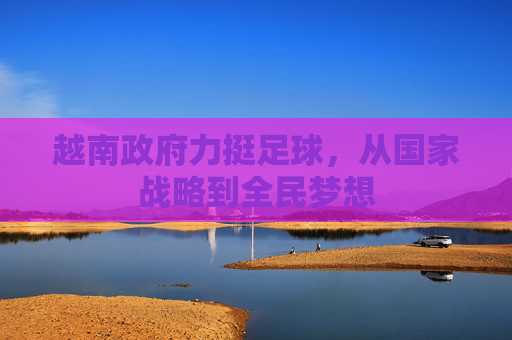 越南政府力挺足球，从国家战略到全民梦想