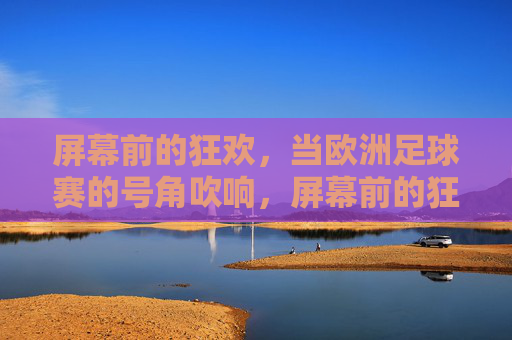 屏幕前的狂欢，当欧洲足球赛的号角吹响，屏幕前的狂欢，欧洲足球赛号角吹响