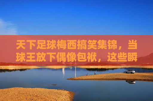 天下足球梅西搞笑集锦，当球王放下偶像包袱，这些瞬间笑到打鸣！