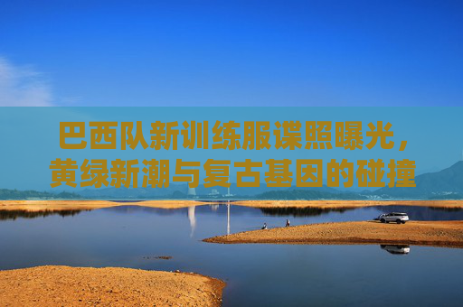 巴西队新训练服谍照曝光,黄绿新潮与复古基因的碰撞,桑巴军团再燃战袍密码,巴西队新训练服谍照曝光,黄绿新潮撞复古基因,桑巴军团战袍密码再燃 巴西队新训练服谍照曝光,黄绿新潮与复古基因的碰撞,桑巴军团再燃战袍密码,巴西队新训练服谍照曝光,黄绿新潮撞复古基因,桑巴军团战袍密码再燃