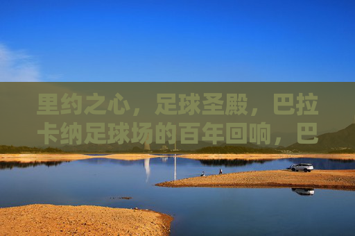 里约之心，足球圣殿，巴拉卡纳足球场的百年回响，巴拉卡纳，百年回响的里约足球圣殿
