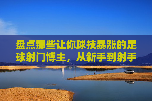 盘点那些让你球技暴涨的足球射门博主，从新手到射手的进阶指南，盘点足球射门博主，新手到射手的球技暴涨进阶指南