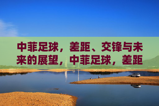 中菲足球,差距、交锋与未来的展望,中菲足球,差距、交锋与未来展望 中菲足球,差距、交锋与未来的展望,中菲足球,差距、交锋与未来展望