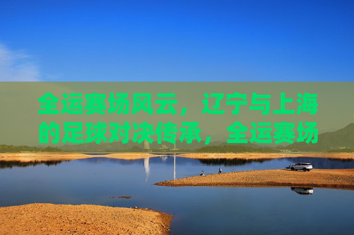 全运赛场风云，辽宁与上海的足球对决传承，全运赛场辽沪对决，足球风云的传承