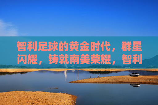 智利足球的黄金时代，群星闪耀，铸就南美荣耀，智利足球黄金时代，群星闪耀铸南美荣耀