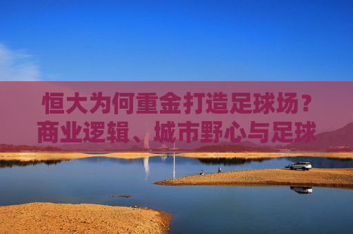 恒大为何重金打造足球场？商业逻辑、城市野心与足球信仰的合奏，恒大重金建足球场，商业、城市与信仰的三重奏