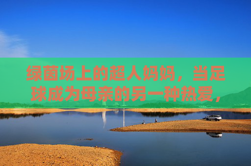 绿茵场上的超人妈妈，当足球成为母亲的另一种热爱，绿茵场上的超人妈妈，足球是母亲的另一种热爱