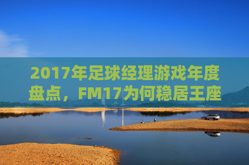2017年足球经理游戏年度盘点，FM17为何稳居王座？2017足球经理年度盘点，FM17何以稳居王座