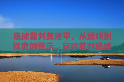足球裁判龚建平，从绿哨到铁窗的警示，足球裁判龚建平，从绿哨到铁窗的警示