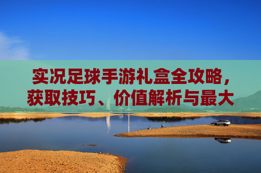 实况足球手游礼盒全攻略，获取技巧、价值解析与最大化收益指南