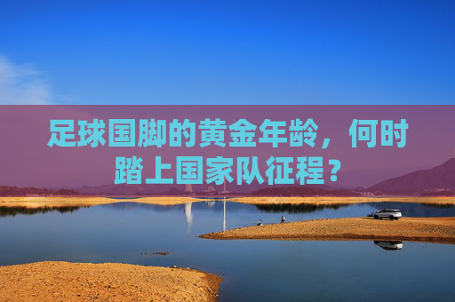足球国脚的黄金年龄,何时踏上国家队征程? 足球国脚的黄金年龄,何时踏上国家队征程?