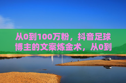 从0到100万粉，抖音足球博主的文案炼金术，从0到100万粉，抖音足球博主的文案炼金术