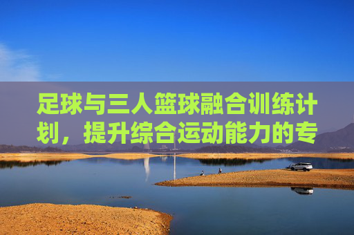 足球与三人篮球融合训练计划,提升综合运动能力的专项方案,足球与三人篮球融合训练,综合运动能力提升专项方案 足球与三人篮球融合训练计划,提升综合运动能力的专项方案,足球与三人篮球融合训练,综合运动能力提升专项方案