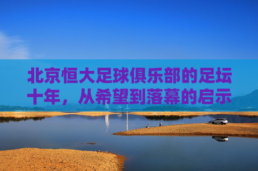 北京恒大足球俱乐部的足坛十年,从希望到落幕的启示,北京恒大足坛十年,从希望到落幕的启示 北京恒大足球俱乐部的足坛十年,从希望到落幕的启示,北京恒大足坛十年,从希望到落幕的启示
