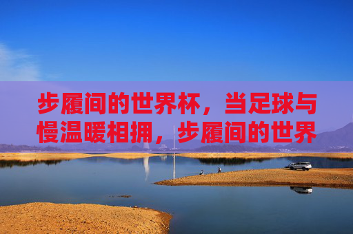 步履间的世界杯，当足球与慢温暖相拥，步履间的世界杯，足球与慢温暖相拥